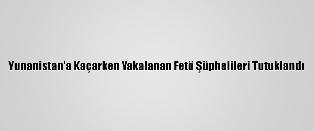 Yunanistan'a Kaçarken Yakalanan Fetö Şüphelileri Tutuklandı