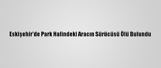 Eskişehir'de Park Halindeki Aracın Sürücüsü Ölü Bulundu