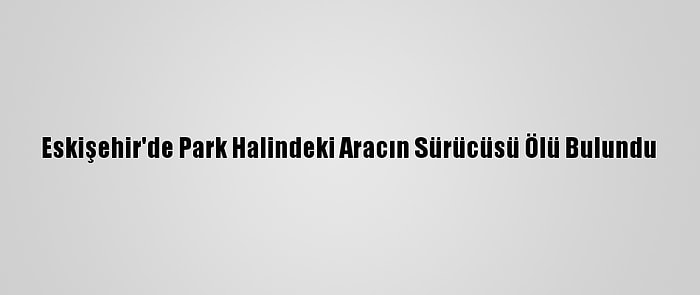 Eskişehir'de Park Halindeki Aracın Sürücüsü Ölü Bulundu