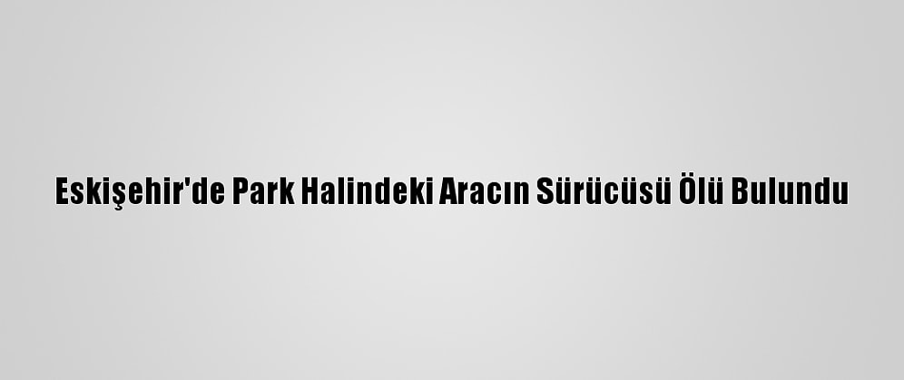 Eskişehir'de Park Halindeki Aracın Sürücüsü Ölü Bulundu