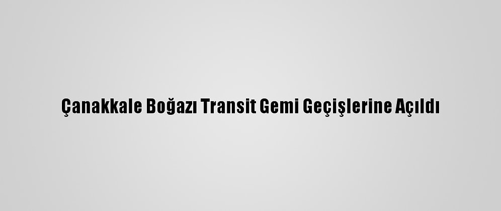 Çanakkale Boğazı Transit Gemi Geçişlerine Açıldı