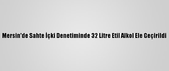 Mersin'de Sahte İçki Denetiminde 32 Litre Etil Alkol Ele Geçirildi