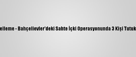 Güncelleme - Bahçelievler'deki Sahte İçki Operasyonunda 3 Kişi Tutuklandı