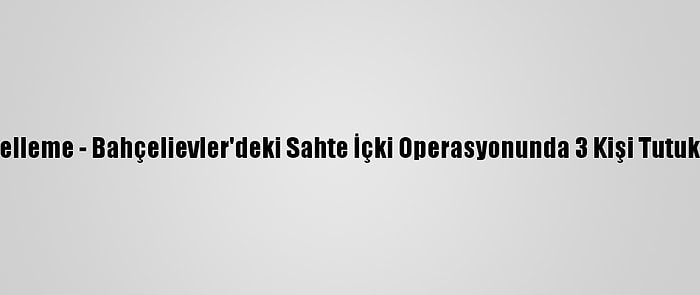 Güncelleme - Bahçelievler'deki Sahte İçki Operasyonunda 3 Kişi Tutuklandı