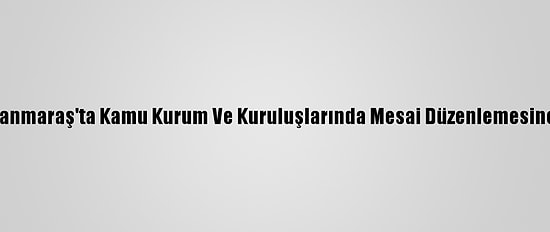 Kahramanmaraş'ta Kamu Kurum Ve Kuruluşlarında Mesai Düzenlemesine Gidildi
