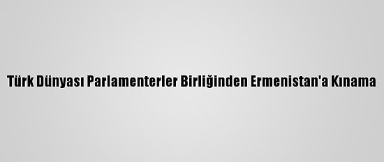 Türk Dünyası Parlamenterler Birliğinden Ermenistan'a Kınama