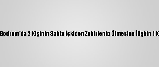 Güncelleme - Bodrum'da 2 Kişinin Sahte İçkiden Zehirlenip Ölmesine İlişkin 1 Kişi Tutuklandı
