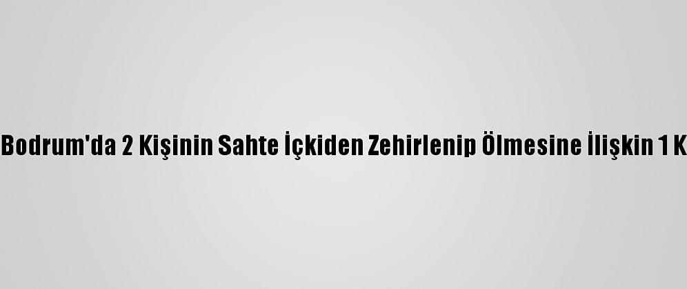 Güncelleme - Bodrum'da 2 Kişinin Sahte İçkiden Zehirlenip Ölmesine İlişkin 1 Kişi Tutuklandı