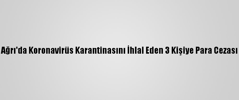 Ağrı'da Koronavirüs Karantinasını İhlal Eden 3 Kişiye Para Cezası
