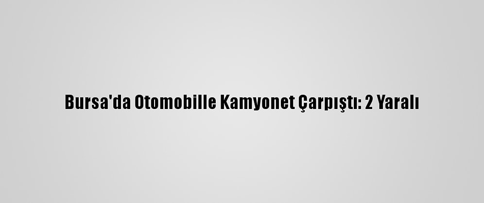 Bursa'da Otomobille Kamyonet Çarpıştı: 2 Yaralı