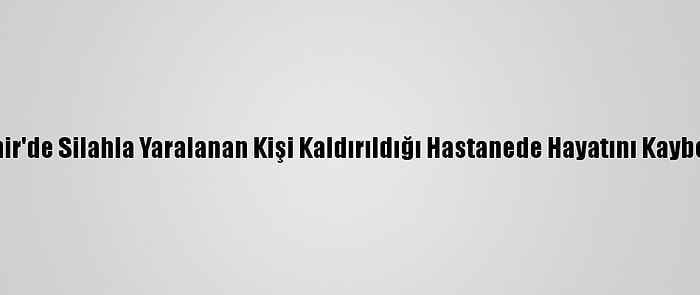 İzmir'de Silahla Yaralanan Kişi Kaldırıldığı Hastanede Hayatını Kaybetti