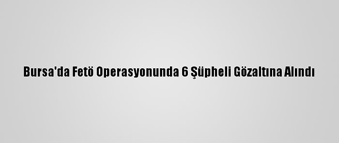 Bursa'da Fetö Operasyonunda 6 Şüpheli Gözaltına Alındı