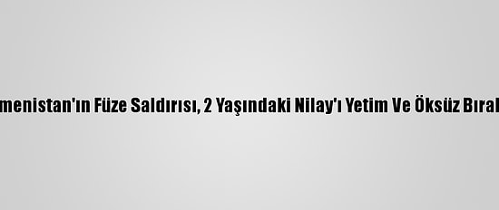 Ermenistan'ın Füze Saldırısı, 2 Yaşındaki Nilay'ı Yetim Ve Öksüz Bıraktı