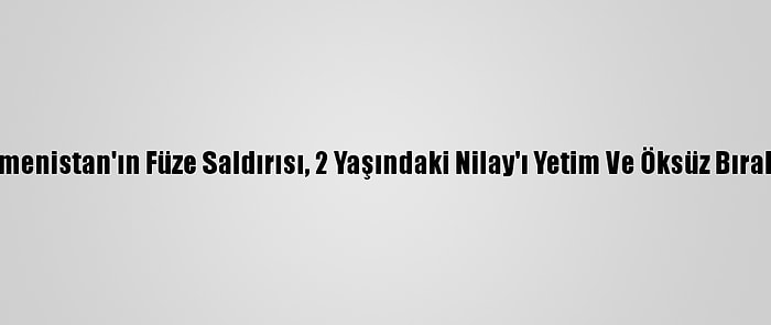 Ermenistan'ın Füze Saldırısı, 2 Yaşındaki Nilay'ı Yetim Ve Öksüz Bıraktı