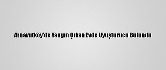 Arnavutköy'de Yangın Çıkan Evde Uyuşturucu Bulundu