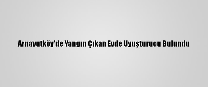 Arnavutköy'de Yangın Çıkan Evde Uyuşturucu Bulundu