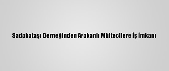 Sadakataşı Derneğinden Arakanlı Mültecilere İş İmkanı
