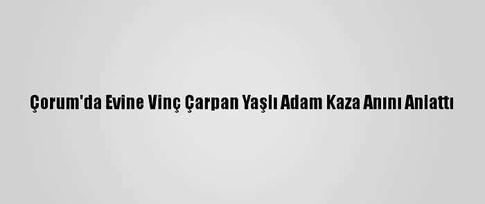 Çorum'da Evine Vinç Çarpan Yaşlı Adam Kaza Anını Anlattı