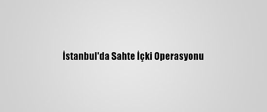 İstanbul'da Sahte İçki Operasyonu