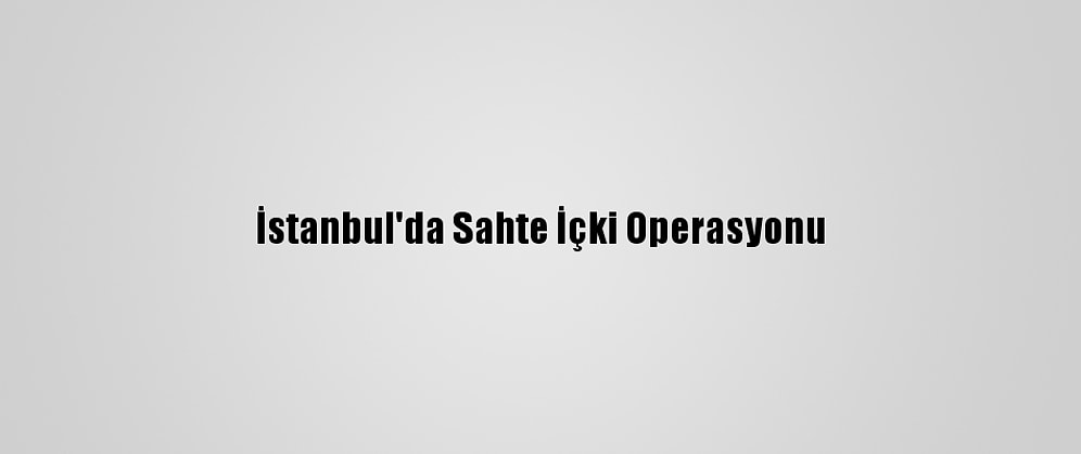 İstanbul'da Sahte İçki Operasyonu