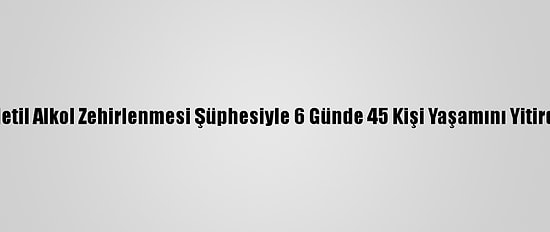 Metil Alkol Zehirlenmesi Şüphesiyle 6 Günde 45 Kişi Yaşamını Yitirdi