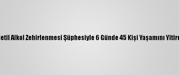 Metil Alkol Zehirlenmesi Şüphesiyle 6 Günde 45 Kişi Yaşamını Yitirdi