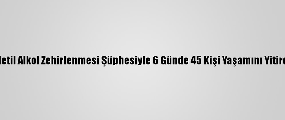 Metil Alkol Zehirlenmesi Şüphesiyle 6 Günde 45 Kişi Yaşamını Yitirdi