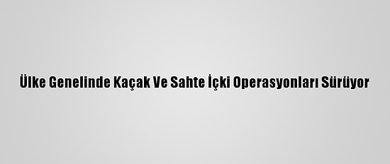 Ülke Genelinde Kaçak Ve Sahte İçki Operasyonları Sürüyor
