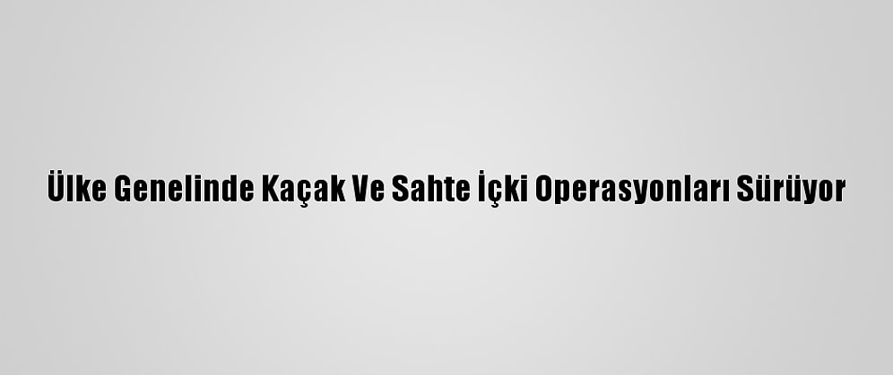 Ülke Genelinde Kaçak Ve Sahte İçki Operasyonları Sürüyor
