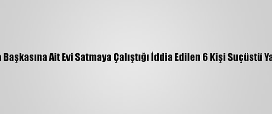 Aydın'da Başkasına Ait Evi Satmaya Çalıştığı İddia Edilen 6 Kişi Suçüstü Yakalandı