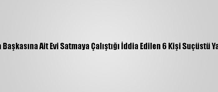 Aydın'da Başkasına Ait Evi Satmaya Çalıştığı İddia Edilen 6 Kişi Suçüstü Yakalandı