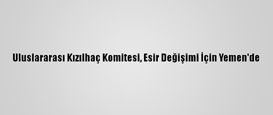 Uluslararası Kızılhaç Komitesi, Esir Değişimi İçin Yemen'de