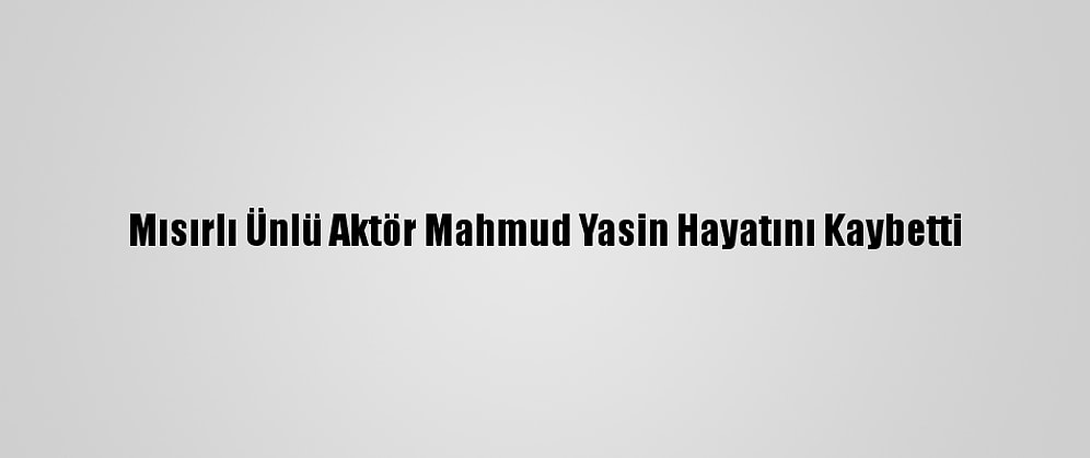 Mısırlı Ünlü Aktör Mahmud Yasin Hayatını Kaybetti