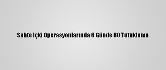 Sahte İçki Operasyonlarında 6 Günde 60 Tutuklama