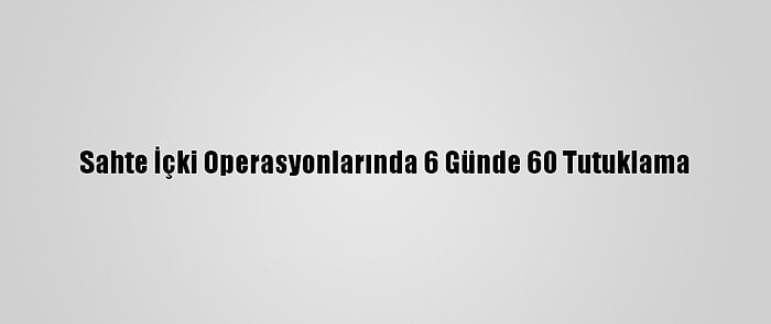 Sahte İçki Operasyonlarında 6 Günde 60 Tutuklama