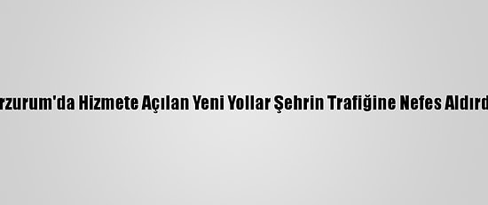 Erzurum'da Hizmete Açılan Yeni Yollar Şehrin Trafiğine Nefes Aldırdı
