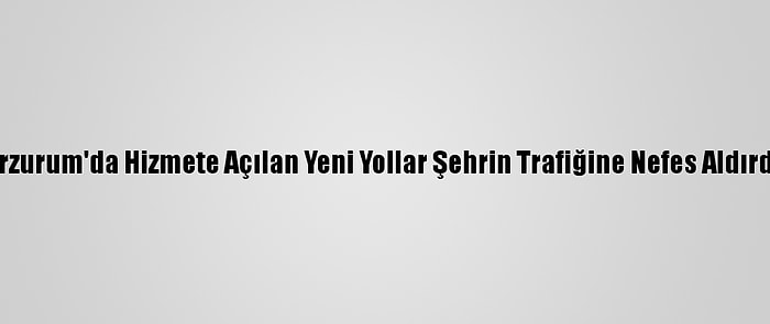 Erzurum'da Hizmete Açılan Yeni Yollar Şehrin Trafiğine Nefes Aldırdı