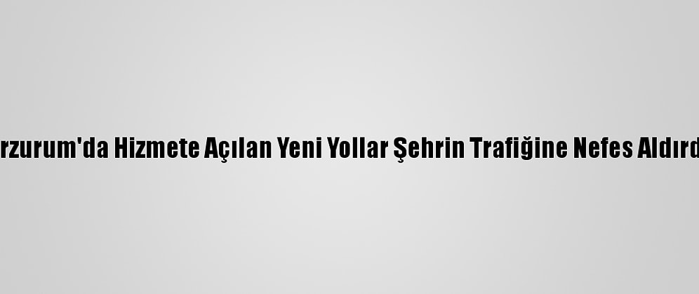 Erzurum'da Hizmete Açılan Yeni Yollar Şehrin Trafiğine Nefes Aldırdı