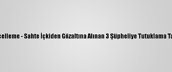 Güncelleme - Sahte İçkiden Gözaltına Alınan 3 Şüpheliye Tutuklama Talebi