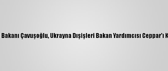 Dışişleri Bakanı Çavuşoğlu, Ukrayna Dışişleri Bakan Yardımcısı Ceppar'ı Kabul Etti