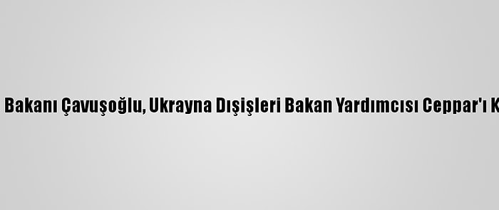 Dışişleri Bakanı Çavuşoğlu, Ukrayna Dışişleri Bakan Yardımcısı Ceppar'ı Kabul Etti