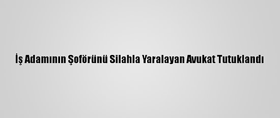 İş Adamının Şoförünü Silahla Yaralayan Avukat Tutuklandı