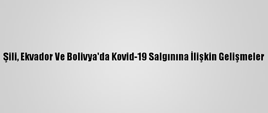 Şili, Ekvador Ve Bolivya'da Kovid-19 Salgınına İlişkin Gelişmeler
