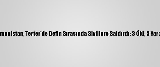 Ermenistan, Terter'de Defin Sırasında Sivillere Saldırdı: 3 Ölü, 3 Yaralı
