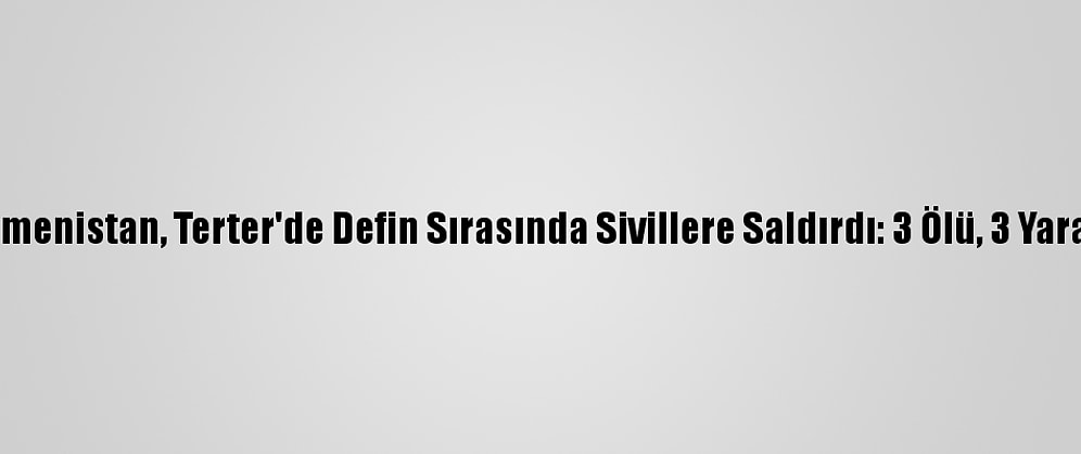 Ermenistan, Terter'de Defin Sırasında Sivillere Saldırdı: 3 Ölü, 3 Yaralı