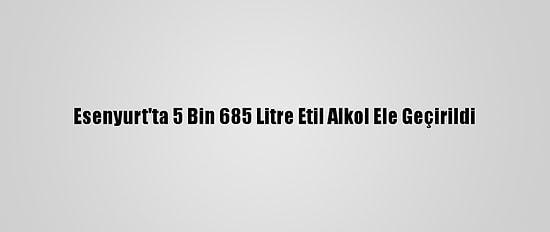 Esenyurt'ta 5 Bin 685 Litre Etil Alkol Ele Geçirildi
