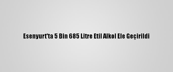 Esenyurt'ta 5 Bin 685 Litre Etil Alkol Ele Geçirildi