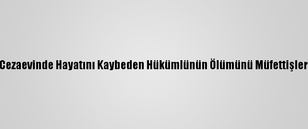 Gümüşhane Cezaevinde Hayatını Kaybeden Hükümlünün Ölümünü Müfettişler İnceleyecek