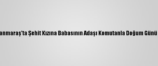 Kahramanmaraş'ta Şehit Kızına Babasının Adaşı Komutanla Doğum Günü Sürprizi