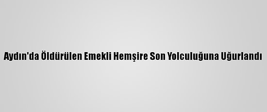 Aydın'da Öldürülen Emekli Hemşire Son Yolculuğuna Uğurlandı